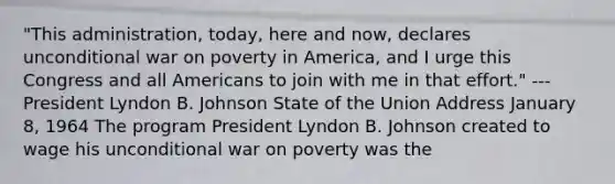 "This administration, today, here and now, declares unconditional war on poverty in America, and I urge this Congress and all Americans to join with me in that effort." ---President Lyndon B. Johnson State of the Union Address January 8, 1964 The program President Lyndon B. Johnson created to wage his unconditional war on poverty was the