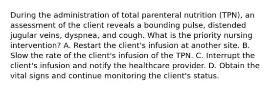 During the administration of total parenteral nutrition (TPN), an assessment of the client reveals a bounding pulse, distended jugular veins, dyspnea, and cough. What is the priority nursing intervention? A. Restart the client's infusion at another site. B. Slow the rate of the client's infusion of the TPN. C. Interrupt the client's infusion and notify the healthcare provider. D. Obtain the vital signs and continue monitoring the client's status.