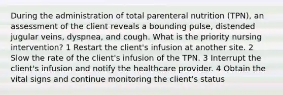 During the administration of total parenteral nutrition (TPN), an assessment of the client reveals a bounding pulse, distended jugular veins, dyspnea, and cough. What is the priority nursing intervention? 1 Restart the client's infusion at another site. 2 Slow the rate of the client's infusion of the TPN. 3 Interrupt the client's infusion and notify the healthcare provider. 4 Obtain the vital signs and continue monitoring the client's status