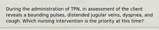 During the administration of TPN, in assessment of the client reveals a bounding pulses, distended jugular veins, dyspnea, and cough. Which nursing intervention is the priority at this time?