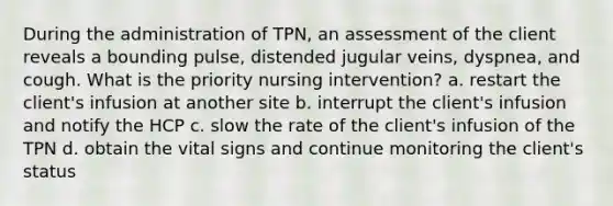 During the administration of TPN, an assessment of the client reveals a bounding pulse, distended jugular veins, dyspnea, and cough. What is the priority nursing intervention? a. restart the client's infusion at another site b. interrupt the client's infusion and notify the HCP c. slow the rate of the client's infusion of the TPN d. obtain the vital signs and continue monitoring the client's status