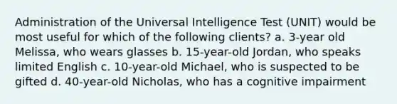 Administration of the Universal Intelligence Test (UNIT) would be most useful for which of the following clients? a. 3-year old Melissa, who wears glasses b. 15-year-old Jordan, who speaks limited English c. 10-year-old Michael, who is suspected to be gifted d. 40-year-old Nicholas, who has a cognitive impairment