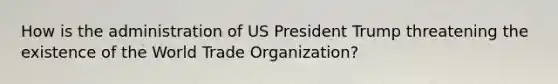 How is the administration of US President Trump threatening the existence of the World Trade Organization?