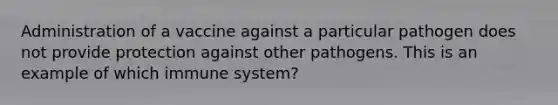 Administration of a vaccine against a particular pathogen does not provide protection against other pathogens. This is an example of which immune system?