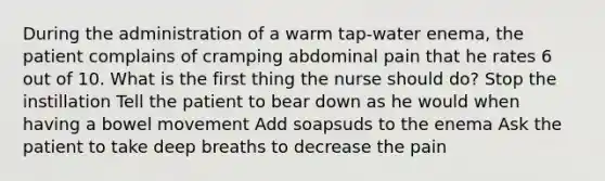 During the administration of a warm tap-water enema, the patient complains of cramping abdominal pain that he rates 6 out of 10. What is the first thing the nurse should do? Stop the instillation Tell the patient to bear down as he would when having a bowel movement Add soapsuds to the enema Ask the patient to take deep breaths to decrease the pain