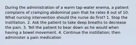 During the administration of a warm tap-water enema, a patient complains of cramping abdominal pain that he rates 6 out of 10. What nursing intervention should the nurse do first? 1. Stop the instillation. 2. Ask the patient to take deep breaths to decrease the pain. 3. Tell the patient to bear down as he would when having a bowel movement. 4. Continue the instillation; then administer a pain medication