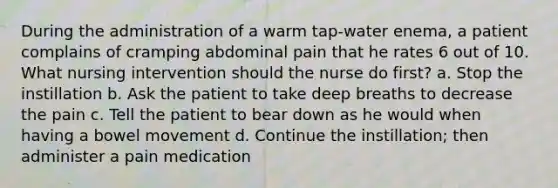 During the administration of a warm tap-water enema, a patient complains of cramping abdominal pain that he rates 6 out of 10. What nursing intervention should the nurse do first? a. Stop the instillation b. Ask the patient to take deep breaths to decrease the pain c. Tell the patient to bear down as he would when having a bowel movement d. Continue the instillation; then administer a pain medication