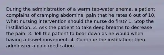 During the administration of a warm tap-water enema, a patient complains of cramping abdominal pain that he rates 6 out of 10. What nursing intervention should the nurse do first? 1. Stop the instillation. 2. Ask the patient to take deep breaths to decrease the pain. 3. Tell the patient to bear down as he would when having a bowel movement. 4. Continue the instillation; then administer a pain medication.