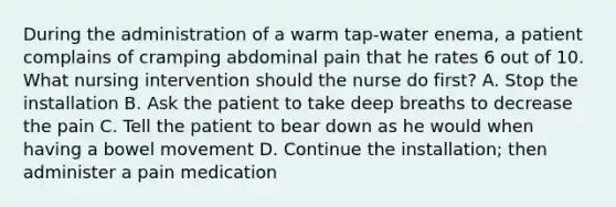 During the administration of a warm tap-water enema, a patient complains of cramping abdominal pain that he rates 6 out of 10. What nursing intervention should the nurse do first? A. Stop the installation B. Ask the patient to take deep breaths to decrease the pain C. Tell the patient to bear down as he would when having a bowel movement D. Continue the installation; then administer a pain medication