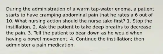 During the administration of a warm tap-water enema, a patient starts to have cramping abdominal pain that he rates a 6 out of 10. What nursing action should the nurse take first? 1. Stop the instillation. 2. Ask the patient to take deep breaths to decrease the pain. 3. Tell the patient to bear down as he would when having a bowel movement. 4. Continue the instillation; then administer a pain medication.