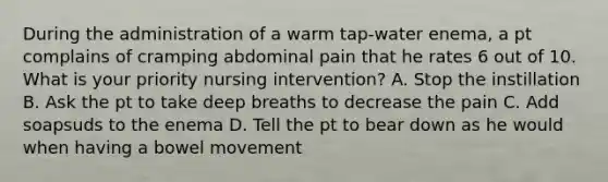 During the administration of a warm tap-water enema, a pt complains of cramping abdominal pain that he rates 6 out of 10. What is your priority nursing intervention? A. Stop the instillation B. Ask the pt to take deep breaths to decrease the pain C. Add soapsuds to the enema D. Tell the pt to bear down as he would when having a bowel movement