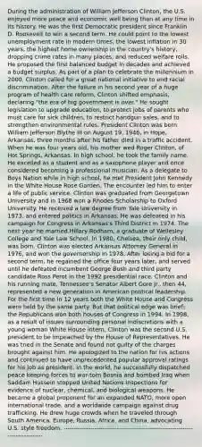 During the administration of William Jefferson Clinton, the U.S. enjoyed more peace and economic well being than at any time in its history. He was the first Democratic president since Franklin D. Roosevelt to win a second term. He could point to the lowest unemployment rate in modern times, the lowest inflation in 30 years, the highest home ownership in the country's history, dropping crime rates in many places, and reduced welfare rolls. He proposed the first balanced budget in decades and achieved a budget surplus. As part of a plan to celebrate the millennium in 2000, Clinton called for a great national initiative to end racial discrimination. After the failure in his second year of a huge program of health care reform, Clinton shifted emphasis, declaring "the era of big government is over." He sought legislation to upgrade education, to protect jobs of parents who must care for sick children, to restrict handgun sales, and to strengthen environmental rules. President Clinton was born William Jefferson Blythe III on August 19, 1946, in Hope, Arkansas, three months after his father died in a traffic accident. When he was four years old, his mother wed Roger Clinton, of Hot Springs, Arkansas. In high school, he took <a href='https://www.questionai.com/knowledge/kA6X3FwvKj-the-family' class='anchor-knowledge'>the family</a> name. He excelled as a student and as a saxophone player and once considered becoming a professional musician. As a delegate to Boys Nation while in high school, he met President John Kennedy in the White House Rose Garden. The encounter led him to enter a life of public service. Clinton was graduated from Georgetown University and in 1968 won a Rhodes Scholarship to Oxford University. He received a law degree from Yale University in 1973, and entered politics in Arkansas. He was defeated in his campaign for Congress in Arkansas's Third District in 1974. The next year he married Hillary Rodham, a graduate of Wellesley College and Yale Law School. In 1980, Chelsea, their only child, was born. Clinton was elected Arkansas Attorney General in 1976, and won the governorship in 1978. After losing a bid for a second term, he regained the office four years later, and served until he defeated incumbent George Bush and third party candidate Ross Perot in the 1992 presidential race. Clinton and his running mate, Tennessee's Senator Albert Gore Jr., then 44, represented a new generation in American political leadership. For the first time in 12 years both the White House and Congress were held by the same party. But that political edge was brief; the Republicans won both houses of Congress in 1994. In 1998, as a result of issues surrounding personal indiscretions with a young woman White House intern, Clinton was the second U.S. president to be impeached by the House of Representatives. He was tried in the Senate and found not guilty of the charges brought against him. He apologized to the nation for his actions and continued to have unprecedented popular approval ratings for his job as president. In the world, he successfully dispatched peace keeping forces to war-torn Bosnia and bombed Iraq when Saddam Hussein stopped United Nations inspections for evidence of nuclear, chemical, and biological weapons. He became a global proponent for an expanded NATO, more open international trade, and a worldwide campaign against drug trafficking. He drew huge crowds when he traveled through South America, Europe, Russia, Africa, and China, advocating U.S. style freedom. --------------------------------------------------------------------------------