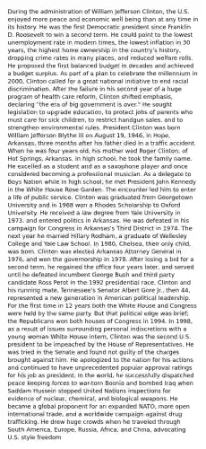 During the administration of William Jefferson Clinton, the U.S. enjoyed more peace and economic well being than at any time in its history. He was the first Democratic president since Franklin D. Roosevelt to win a second term. He could point to the lowest unemployment rate in modern times, the lowest inflation in 30 years, the highest home ownership in the country's history, dropping crime rates in many places, and reduced welfare rolls. He proposed the first balanced budget in decades and achieved a budget surplus. As part of a plan to celebrate the millennium in 2000, Clinton called for a great national initiative to end racial discrimination. After the failure in his second year of a huge program of health care reform, Clinton shifted emphasis, declaring "the era of big government is over." He sought legislation to upgrade education, to protect jobs of parents who must care for sick children, to restrict handgun sales, and to strengthen environmental rules. President Clinton was born William Jefferson Blythe III on August 19, 1946, in Hope, Arkansas, three months after his father died in a traffic accident. When he was four years old, his mother wed Roger Clinton, of Hot Springs, Arkansas. In high school, he took the family name. He excelled as a student and as a saxophone player and once considered becoming a professional musician. As a delegate to Boys Nation while in high school, he met President John Kennedy in the White House Rose Garden. The encounter led him to enter a life of public service. Clinton was graduated from Georgetown University and in 1968 won a Rhodes Scholarship to Oxford University. He received a law degree from Yale University in 1973, and entered politics in Arkansas. He was defeated in his campaign for Congress in Arkansas's Third District in 1974. The next year he married Hillary Rodham, a graduate of Wellesley College and Yale Law School. In 1980, Chelsea, their only child, was born. Clinton was elected Arkansas Attorney General in 1976, and won the governorship in 1978. After losing a bid for a second term, he regained the office four years later, and served until he defeated incumbent George Bush and third party candidate Ross Perot in the 1992 presidential race. Clinton and his running mate, Tennessee's Senator Albert Gore Jr., then 44, represented a new generation in American political leadership. For the first time in 12 years both the White House and Congress were held by the same party. But that political edge was brief; the Republicans won both houses of Congress in 1994. In 1998, as a result of issues surrounding personal indiscretions with a young woman White House intern, Clinton was the second U.S. president to be impeached by the House of Representatives. He was tried in the Senate and found not guilty of the charges brought against him. He apologized to the nation for his actions and continued to have unprecedented popular approval ratings for his job as president. In the world, he successfully dispatched peace keeping forces to war-torn Bosnia and bombed Iraq when Saddam Hussein stopped United Nations inspections for evidence of nuclear, chemical, and biological weapons. He became a global proponent for an expanded NATO, more open international trade, and a worldwide campaign against drug trafficking. He drew huge crowds when he traveled through South America, Europe, Russia, Africa, and China, advocating U.S. style freedom