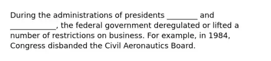 During the administrations of presidents ________ and ____________, the federal government deregulated or lifted a number of restrictions on business. For example, in 1984, Congress disbanded the Civil Aeronautics Board.