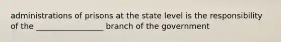 administrations of prisons at the state level is the responsibility of the _________________ branch of the government