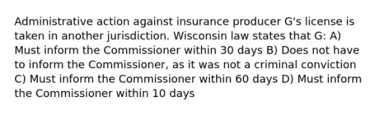 Administrative action against insurance producer G's license is taken in another jurisdiction. Wisconsin law states that G: A) Must inform the Commissioner within 30 days B) Does not have to inform the Commissioner, as it was not a criminal conviction C) Must inform the Commissioner within 60 days D) Must inform the Commissioner within 10 days