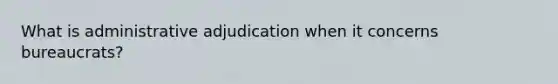 What is administrative adjudication when it concerns bureaucrats?