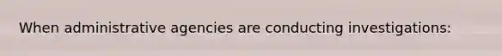 When administrative agencies are conducting investigations: