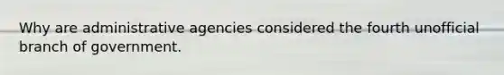 Why are administrative agencies considered the fourth unofficial branch of government.