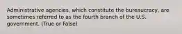 Administrative agencies, which constitute the bureaucracy, are sometimes referred to as the fourth branch of the U.S. government. (True or False)