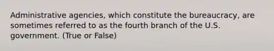 Administrative agencies, which constitute the bureaucracy, are sometimes referred to as the fourth branch of the U.S. government. (True or False)