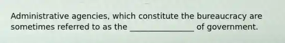 Administrative agencies, which constitute the bureaucracy are sometimes referred to as the ________________ of government.