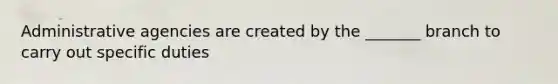 Administrative agencies are created by the _______ branch to carry out specific duties