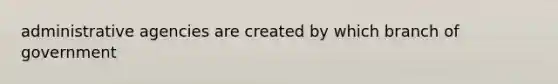 administrative agencies are created by which branch of government