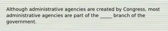 Although administrative agencies are created by Congress, most administrative agencies are part of the _____ branch of the government.