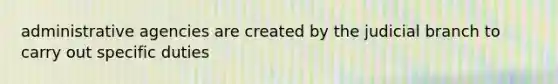 administrative agencies are created by the judicial branch to carry out specific duties
