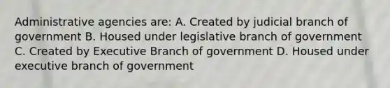 Administrative agencies are: A. Created by judicial branch of government B. Housed under legislative branch of government C. Created by Executive Branch of government D. Housed under executive branch of government