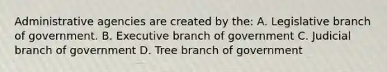 Administrative agencies are created by the: A. Legislative branch of government. B. Executive branch of government C. Judicial branch of government D. Tree branch of government