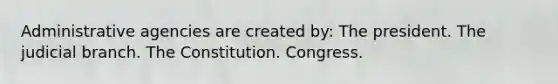 Administrative agencies are created by: The president. The judicial branch. The Constitution. Congress.