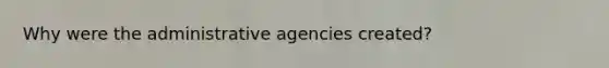 Why were the administrative agencies created?