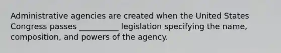 Administrative agencies are created when the United States Congress passes __________ legislation specifying the name, composition, and powers of the agency.