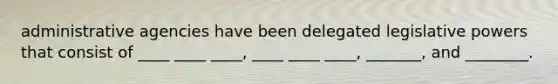 administrative agencies have been delegated legislative powers that consist of ____ ____ ____, ____ ____ ____, _______, and ________.