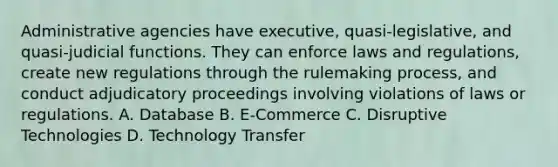 Administrative agencies have executive, quasi-legislative, and quasi-judicial functions. They can enforce laws and regulations, create new regulations through the rulemaking process, and conduct adjudicatory proceedings involving violations of laws or regulations. A. Database B. E-Commerce C. Disruptive Technologies D. Technology Transfer