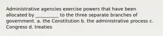 Administrative agencies exercise powers that have been allocated by __________ to the three separate branches of government. a. the Constitution b. the administrative process c. Congress d. treaties