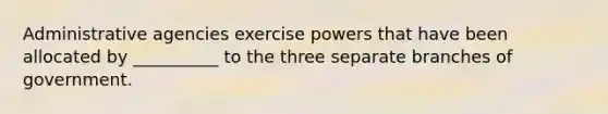 Administrative agencies exercise powers that have been allocated by __________ to the three separate branches of government.