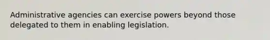 Administrative agencies can exercise powers beyond those delegated to them in enabling legislation.