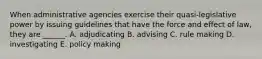 When administrative agencies exercise their quasi-legislative power by issuing guidelines that have the force and effect of law, they are ______. A. adjudicating B. advising C. rule making D. investigating E. policy making