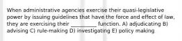 When administrative agencies exercise their quasi-legislative power by issuing guidelines that have the force and effect of law, they are exercising their __________ function. A) adjudicating B) advising C) rule-making D) investigating E) policy making