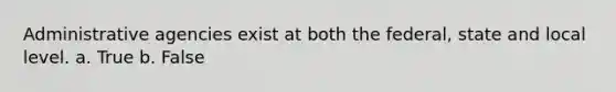Administrative agencies exist at both the federal, state and local level. a. True b. False