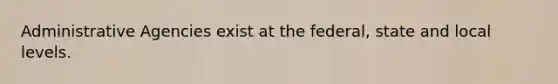 Administrative Agencies exist at the federal, state and local levels.