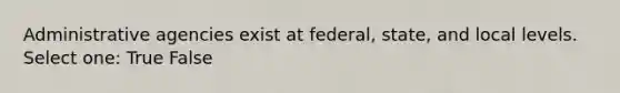 Administrative agencies exist at federal, state, and local levels. Select one: True False