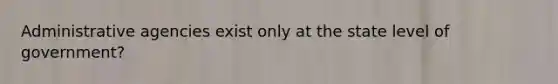 Administrative agencies exist only at the state level of government?