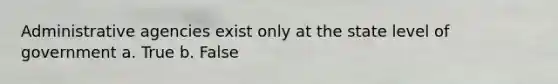 Administrative agencies exist only at the state level of government a. True b. False