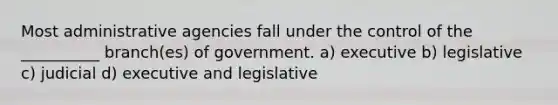 Most administrative agencies fall under the control of the __________ branch(es) of government. a) executive b) legislative c) judicial d) executive and legislative