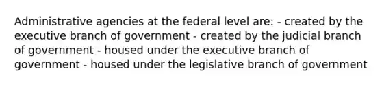 Administrative agencies at the federal level are: - created by the executive branch of government - created by the judicial branch of government - housed under the executive branch of government - housed under the legislative branch of government