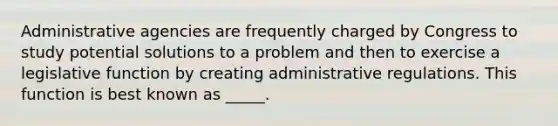 Administrative agencies are frequently charged by Congress to study potential solutions to a problem and then to exercise a legislative function by creating administrative regulations. This function is best known as _____.